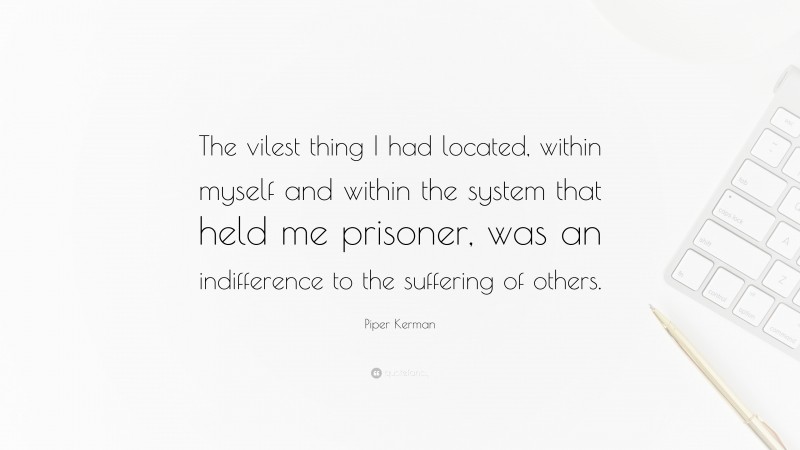 Piper Kerman Quote: “The vilest thing I had located, within myself and within the system that held me prisoner, was an indifference to the suffering of others.”