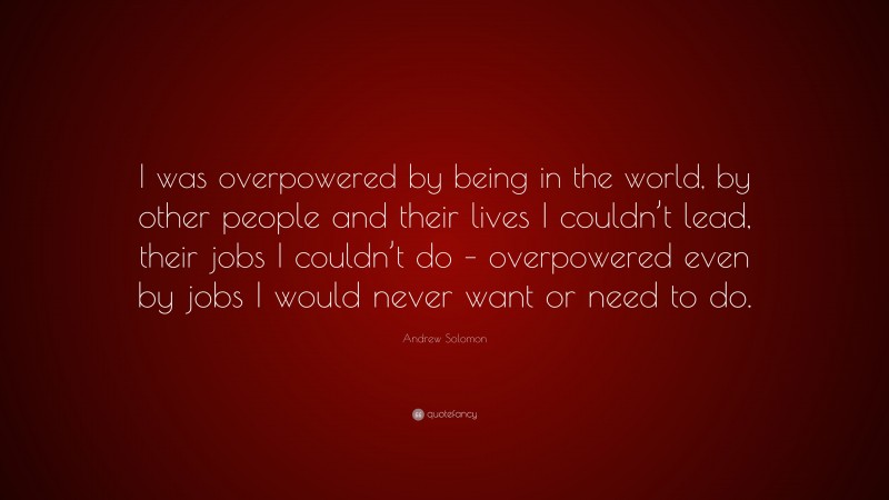 Andrew Solomon Quote: “I was overpowered by being in the world, by other people and their lives I couldn’t lead, their jobs I couldn’t do – overpowered even by jobs I would never want or need to do.”