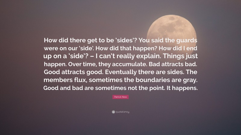 Patrick Ness Quote: “How did there get to be ‘sides’? You said the guards were on our ‘side’. How did that happen? How did I end up on a ‘side’? – I can’t really explain. Things just happen. Over time, they accumulate. Bad attracts bad. Good attracts good. Eventually there are sides. The members flux, sometimes the boundaries are gray. Good and bad are sometimes not the point. It happens.”