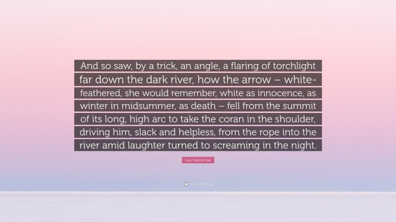 Guy Gavriel Kay Quote: “And so saw, by a trick, an angle, a flaring of torchlight far down the dark river, how the arrow – white-feathered, she would remember, white as innocence, as winter in midsummer, as death – fell from the summit of its long, high arc to take the coran in the shoulder, driving him, slack and helpless, from the rope into the river amid laughter turned to screaming in the night.”