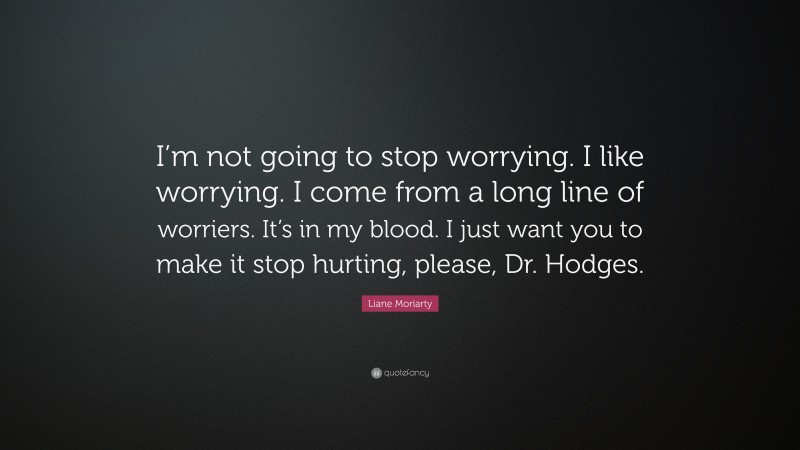Liane Moriarty Quote: “I’m not going to stop worrying. I like worrying. I come from a long line of worriers. It’s in my blood. I just want you to make it stop hurting, please, Dr. Hodges.”