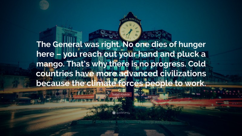Isabel Allende Quote: “The General was right. No one dies of hunger here – you reach out your hand and pluck a mango. That’s why there is no progress. Cold countries have more advanced civilizations because the climate forces people to work.”