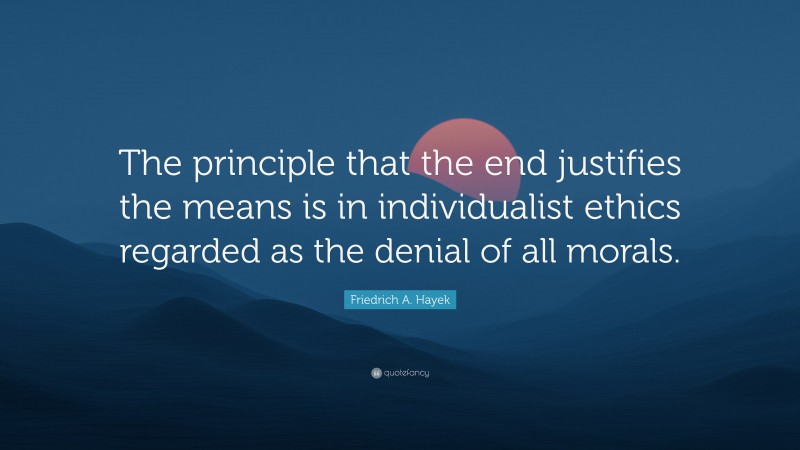 Friedrich A. Hayek Quote: “The principle that the end justifies the means is in individualist ethics regarded as the denial of all morals.”