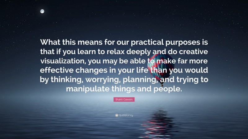 Shakti Gawain Quote: “What this means for our practical purposes is that if you learn to relax deeply and do creative visualization, you may be able to make far more effective changes in your life than you would by thinking, worrying, planning, and trying to manipulate things and people.”