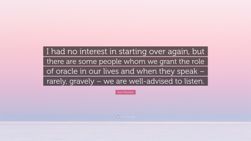 Ann Patchett Quote: “I had no interest in starting over again, but there are some people whom we grant the role of oracle in our lives and when they speak – rarely, gravely – we are well-advised to listen.”