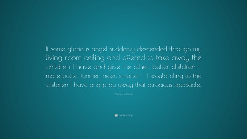Andrew Solomon Quote: “If some glorious angel suddenly descended through my living room ceiling and offered to take away the children I have and give me other, better children – more polite, funnier, nicer, smarter – I would cling to the children I have and pray away that atrocious spectacle.”
