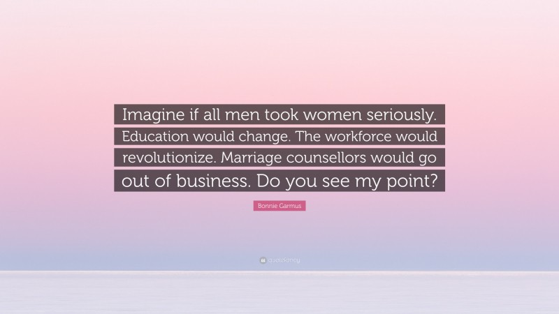 Bonnie Garmus Quote: “Imagine if all men took women seriously. Education would change. The workforce would revolutionize. Marriage counsellors would go out of business. Do you see my point?”
