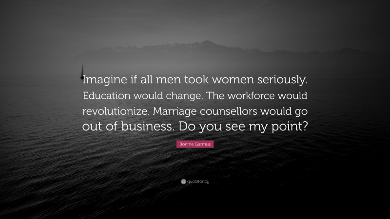 Bonnie Garmus Quote: “Imagine if all men took women seriously. Education would change. The workforce would revolutionize. Marriage counsellors would go out of business. Do you see my point?”