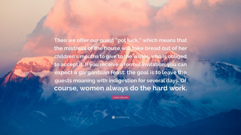 Isabel Allende Quote: “Then we offer our guest “pot luck,” which means that the mistress of the house will take bread out of her children’s mouths to give to the visitor, who is obliged to accept it. If you receive a formal invitation, you can expect a gargantuan feast: the goal is to leave the guests moaning with indigestion for several days. Of course, women always do the hard work.”