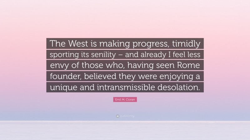 Emil M. Cioran Quote: “The West is making progress, timidly sporting its senility – and already I feel less envy of those who, having seen Rome founder, believed they were enjoying a unique and intransmissible desolation.”
