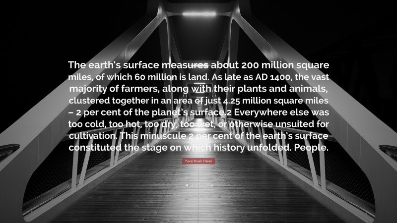 Yuval Noah Harari Quote: “The earth’s surface measures about 200 million square miles, of which 60 million is land. As late as AD 1400, the vast majority of farmers, along with their plants and animals, clustered together in an area of just 4.25 million square miles – 2 per cent of the planet’s surface.2 Everywhere else was too cold, too hot, too dry, too wet, or otherwise unsuited for cultivation. This minuscule 2 per cent of the earth’s surface constituted the stage on which history unfolded. People.”