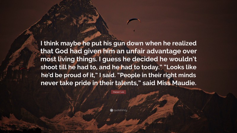 Harper Lee Quote: “I think maybe he put his gun down when he realized that God had given him an unfair advantage over most living things. I guess he decided he wouldn’t shoot till he had to, and he had to today.” “Looks like he’d be proud of it,” I said. “People in their right minds never take pride in their talents,” said Miss Maudie.”