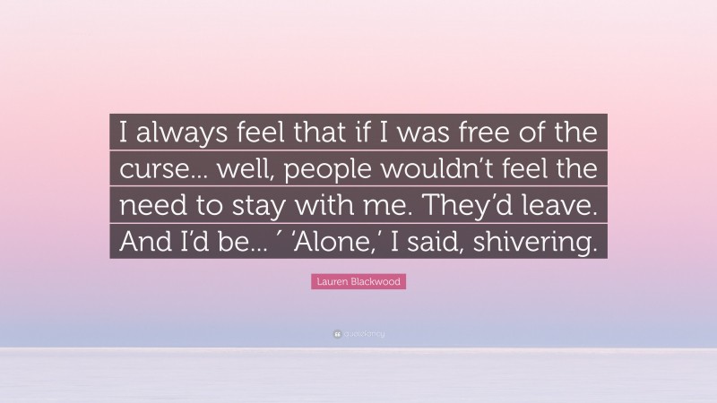 Lauren Blackwood Quote: “I always feel that if I was free of the curse... well, people wouldn’t feel the need to stay with me. They’d leave. And I’d be... ′ ‘Alone,’ I said, shivering.”