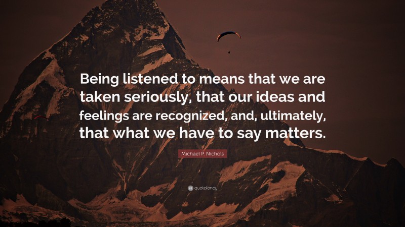 Michael P. Nichols Quote: “Being listened to means that we are taken seriously, that our ideas and feelings are recognized, and, ultimately, that what we have to say matters.”