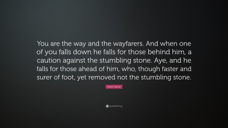 Kahlil Gibran Quote: “You are the way and the wayfarers. And when one of you falls down he falls for those behind him, a caution against the stumbling stone. Aye, and he falls for those ahead of him, who, though faster and surer of foot, yet removed not the stumbling stone.”