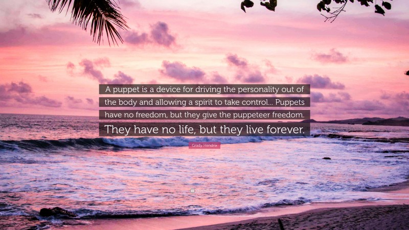 Grady Hendrix Quote: “A puppet is a device for driving the personality out of the body and allowing a spirit to take control... Puppets have no freedom, but they give the puppeteer freedom. They have no life, but they live forever.”