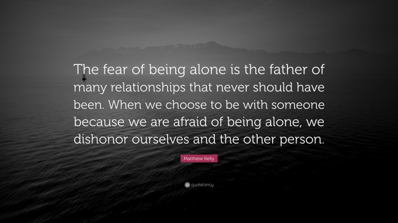 Matthew Kelly Quote: “The fear of being alone is the father of many relationships that never should have been. When we choose to be with someone because we are afraid of being alone, we dishonor ourselves and the other person.”