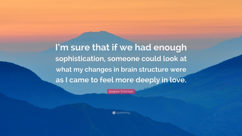 Andrew Solomon Quote: “I’m sure that if we had enough sophistication, someone could look at what my changes in brain structure were as I came to feel more deeply in love.”