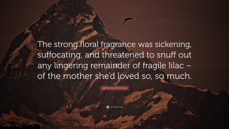 Katherine McIntyre Quote: “The strong floral fragrance was sickening, suffocating, and threatened to snuff out any lingering remainder of fragile lilac – of the mother she’d loved so, so much.”