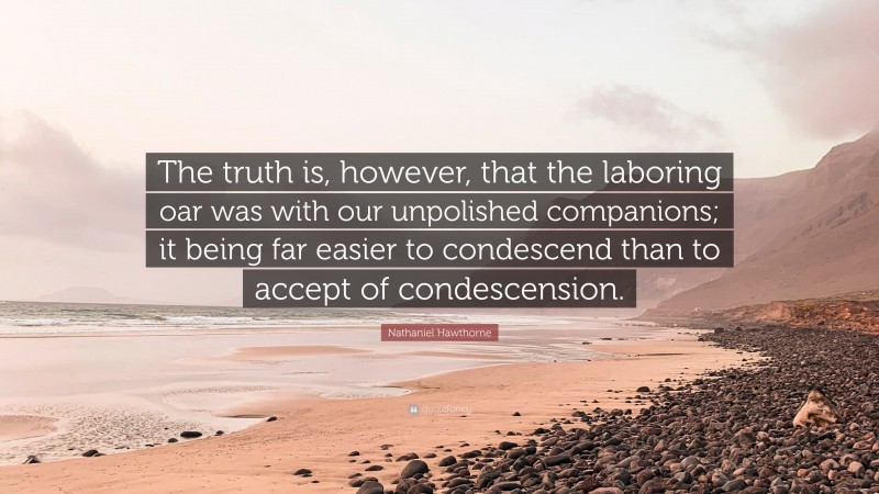 Nathaniel Hawthorne Quote: “The truth is, however, that the laboring oar was with our unpolished companions; it being far easier to condescend than to accept of condescension.”