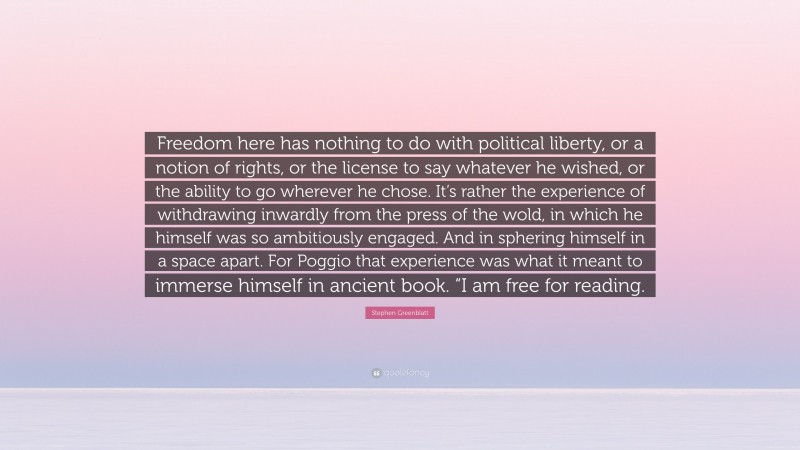 Stephen Greenblatt Quote: “Freedom here has nothing to do with political liberty, or a notion of rights, or the license to say whatever he wished, or the ability to go wherever he chose. It’s rather the experience of withdrawing inwardly from the press of the wold, in which he himself was so ambitiously engaged. And in sphering himself in a space apart. For Poggio that experience was what it meant to immerse himself in ancient book. “I am free for reading.”