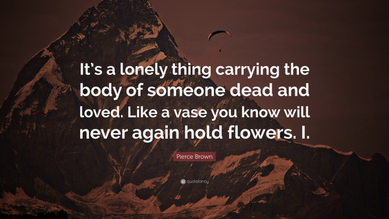 Pierce Brown Quote: “It’s a lonely thing carrying the body of someone dead and loved. Like a vase you know will never again hold flowers. I.”