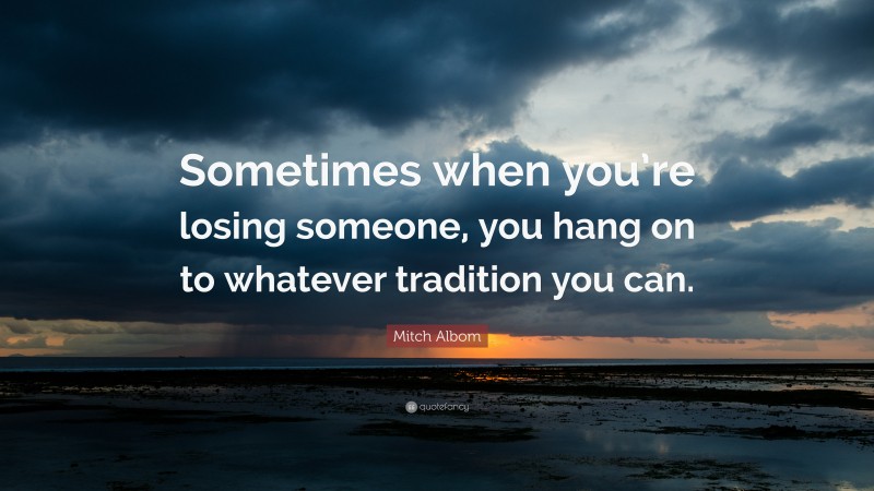 Mitch Albom Quote: “Sometimes when you’re losing someone, you hang on to whatever tradition you can.”