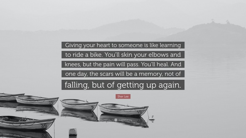 Sher Lee Quote: “Giving your heart to someone is like learning to ride a bike. You’ll skin your elbows and knees, but the pain will pass. You’ll heal. And one day, the scars will be a memory, not of falling, but of getting up again.”