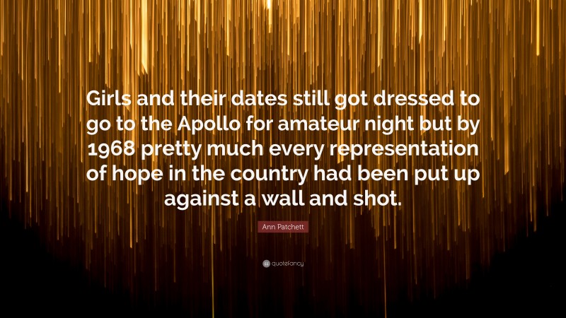 Ann Patchett Quote: “Girls and their dates still got dressed to go to the Apollo for amateur night but by 1968 pretty much every representation of hope in the country had been put up against a wall and shot.”