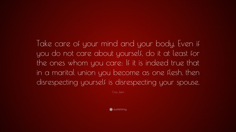 Criss Jami Quote: “Take care of your mind and your body. Even if you do not care about yourself, do it at least for the ones whom you care: If it is indeed true that in a marital union you become as one flesh, then disrespecting yourself is disrespecting your spouse.”