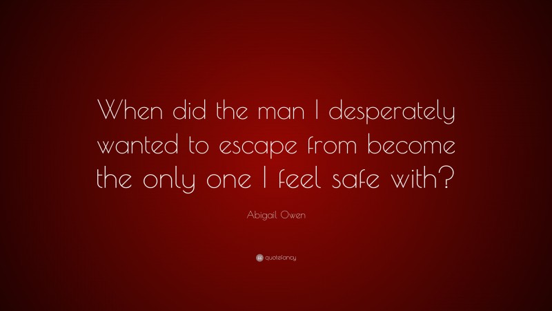Abigail Owen Quote: “When did the man I desperately wanted to escape from become the only one I feel safe with?”