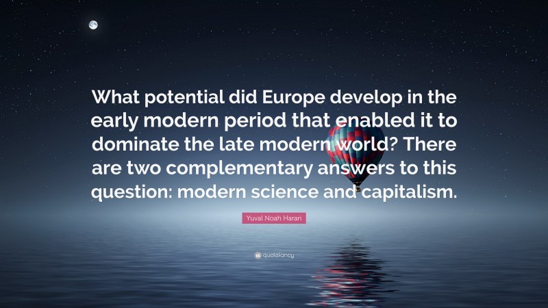 Yuval Noah Harari Quote: “What potential did Europe develop in the early modern period that enabled it to dominate the late modern world? There are two complementary answers to this question: modern science and capitalism.”