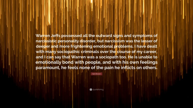 Sam Brower Quote: “Warren Jeffs possessed all the outward signs and symptoms of narcissistic personality disorder, but narcissism was the lesser of deeper and more frightening emotional problems. I have dealt with many sociopathic criminals over the course of my career, and I can say that Warren was a sociopath too. He is unable to emotionally bond with people, and with his own feelings paramount, he feels none of the pain he inflicts on others.”