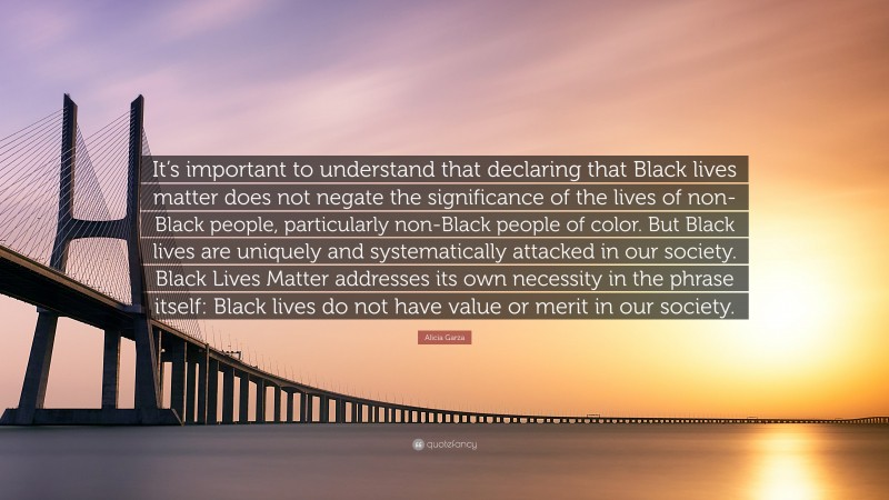 Alicia Garza Quote: “It’s important to understand that declaring that Black lives matter does not negate the significance of the lives of non-Black people, particularly non-Black people of color. But Black lives are uniquely and systematically attacked in our society. Black Lives Matter addresses its own necessity in the phrase itself: Black lives do not have value or merit in our society.”