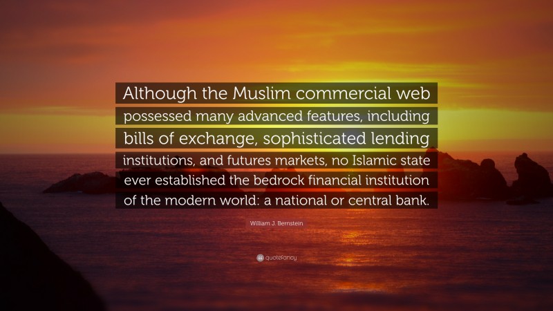 William J. Bernstein Quote: “Although the Muslim commercial web possessed many advanced features, including bills of exchange, sophisticated lending institutions, and futures markets, no Islamic state ever established the bedrock financial institution of the modern world: a national or central bank.”