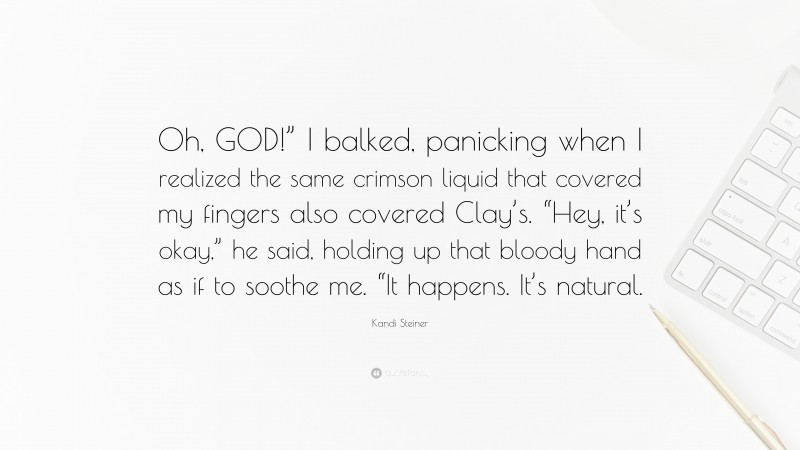 Kandi Steiner Quote: “Oh, GOD!” I balked, panicking when I realized the same crimson liquid that covered my fingers also covered Clay’s. “Hey, it’s okay,” he said, holding up that bloody hand as if to soothe me. “It happens. It’s natural.”