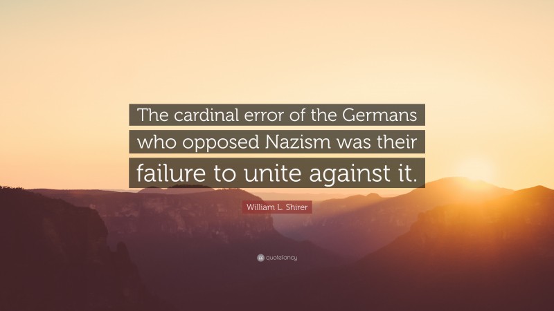 William L. Shirer Quote: “The cardinal error of the Germans who opposed Nazism was their failure to unite against it.”