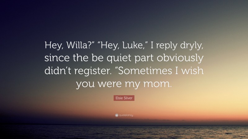 Elsie Silver Quote: “Hey, Willa?” “Hey, Luke,” I reply dryly, since the be quiet part obviously didn’t register. “Sometimes I wish you were my mom.”