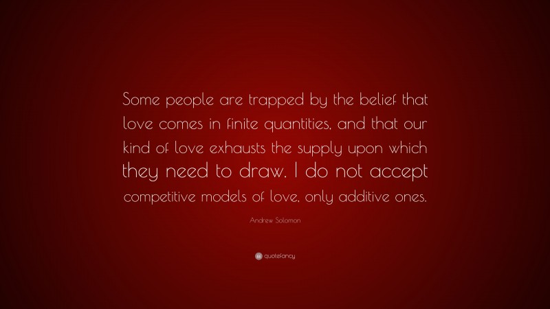 Andrew Solomon Quote: “Some people are trapped by the belief that love comes in finite quantities, and that our kind of love exhausts the supply upon which they need to draw. I do not accept competitive models of love, only additive ones.”