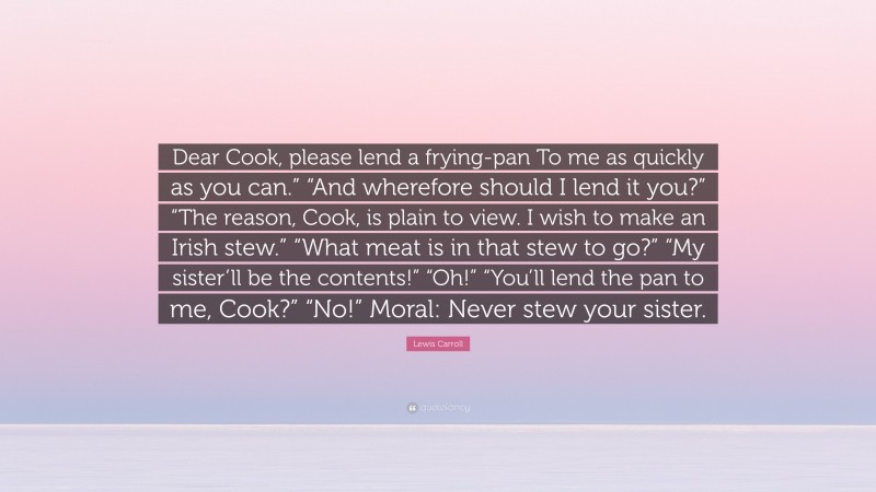 Lewis Carroll Quote: “Dear Cook, please lend a frying-pan To me as quickly as you can.” “And wherefore should I lend it you?” “The reason, Cook, is plain to view. I wish to make an Irish stew.” “What meat is in that stew to go?” “My sister’ll be the contents!” “Oh!” “You’ll lend the pan to me, Cook?” “No!” Moral: Never stew your sister.”