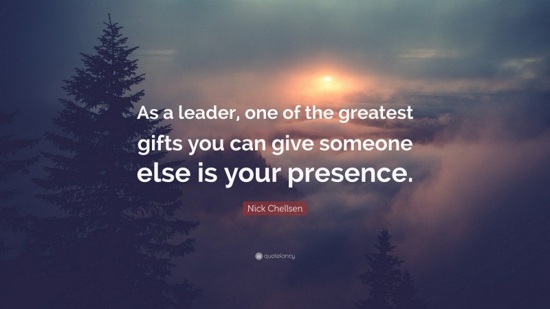 Nick Chellsen Quote: “As a leader, one of the greatest gifts you can give someone else is your presence.”