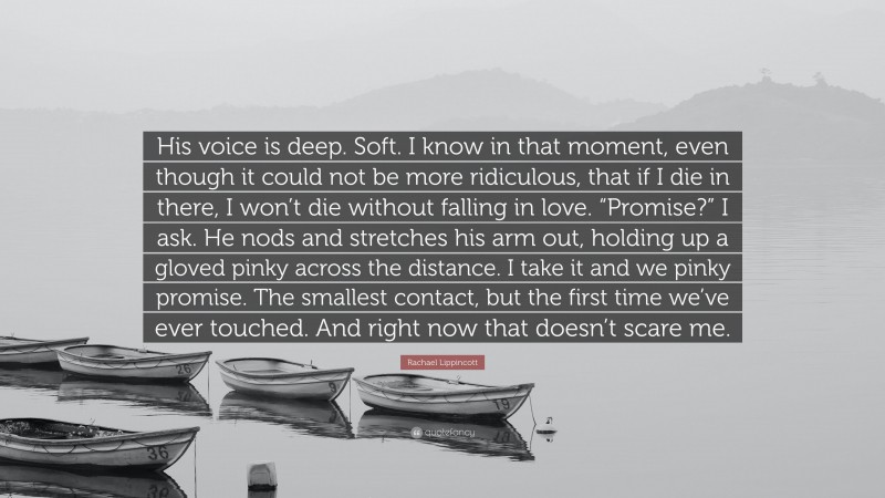 Rachael Lippincott Quote: “His voice is deep. Soft. I know in that moment, even though it could not be more ridiculous, that if I die in there, I won’t die without falling in love. “Promise?” I ask. He nods and stretches his arm out, holding up a gloved pinky across the distance. I take it and we pinky promise. The smallest contact, but the first time we’ve ever touched. And right now that doesn’t scare me.”