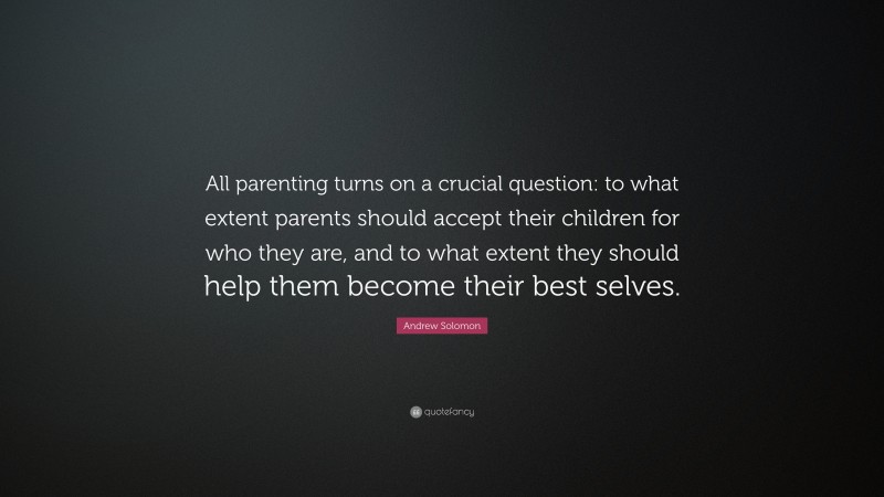 Andrew Solomon Quote: “All parenting turns on a crucial question: to what extent parents should accept their children for who they are, and to what extent they should help them become their best selves.”