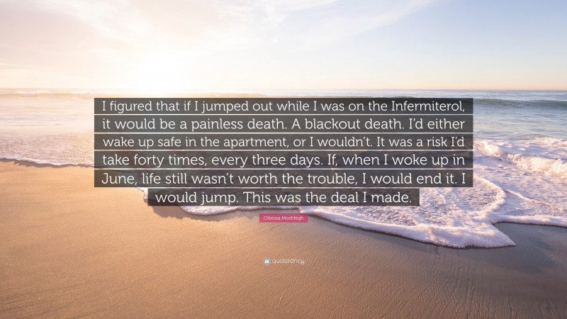 Ottessa Moshfegh Quote: “I figured that if I jumped out while I was on the Infermiterol, it would be a painless death. A blackout death. I’d either wake up safe in the apartment, or I wouldn’t. It was a risk I’d take forty times, every three days. If, when I woke up in June, life still wasn’t worth the trouble, I would end it. I would jump. This was the deal I made.”