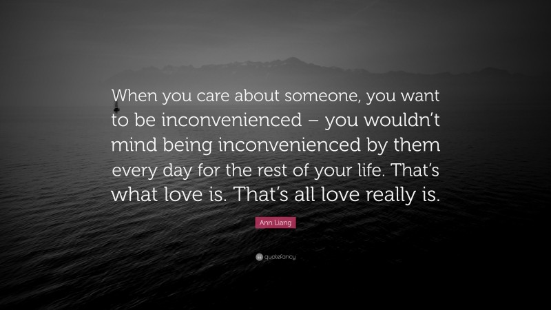 Ann Liang Quote: “When you care about someone, you want to be inconvenienced – you wouldn’t mind being inconvenienced by them every day for the rest of your life. That’s what love is. That’s all love really is.”