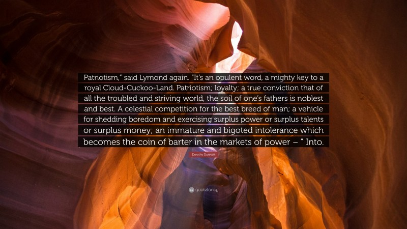 Dorothy Dunnett Quote: “Patriotism,” said Lymond again. “It’s an opulent word, a mighty key to a royal Cloud-Cuckoo-Land. Patriotism; loyalty; a true conviction that of all the troubled and striving world, the soil of one’s fathers is noblest and best. A celestial competition for the best breed of man; a vehicle for shedding boredom and exercising surplus power or surplus talents or surplus money; an immature and bigoted intolerance which becomes the coin of barter in the markets of power – ” Into.”