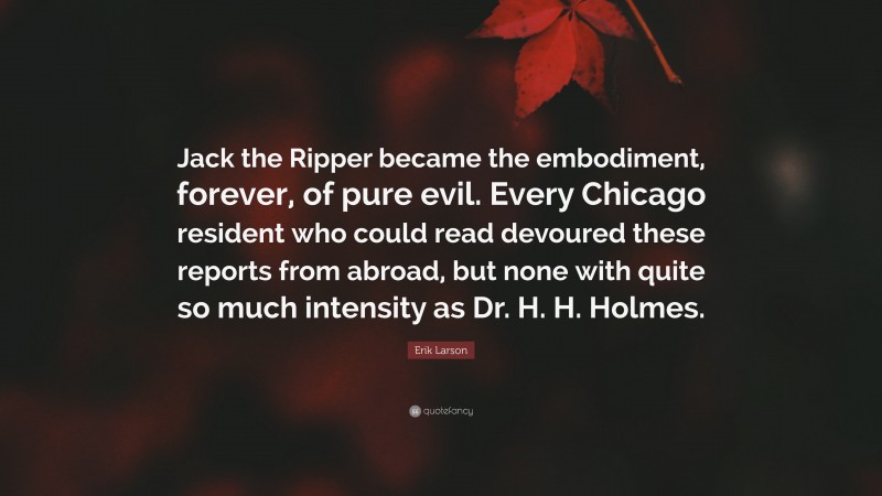 Erik Larson Quote: “Jack the Ripper became the embodiment, forever, of pure evil. Every Chicago resident who could read devoured these reports from abroad, but none with quite so much intensity as Dr. H. H. Holmes.”