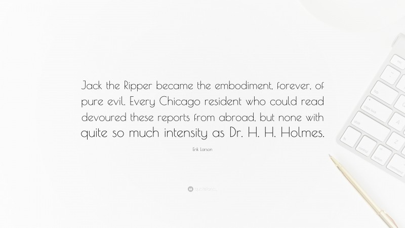 Erik Larson Quote: “Jack the Ripper became the embodiment, forever, of pure evil. Every Chicago resident who could read devoured these reports from abroad, but none with quite so much intensity as Dr. H. H. Holmes.”