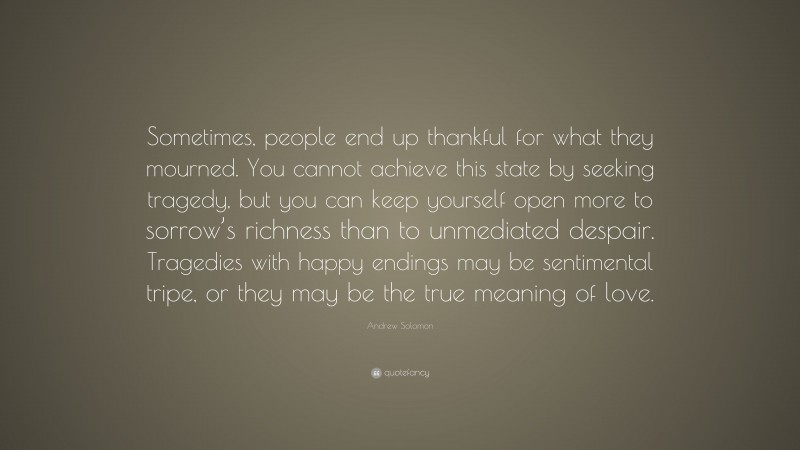 Andrew Solomon Quote: “Sometimes, people end up thankful for what they mourned. You cannot achieve this state by seeking tragedy, but you can keep yourself open more to sorrow’s richness than to unmediated despair. Tragedies with happy endings may be sentimental tripe, or they may be the true meaning of love.”