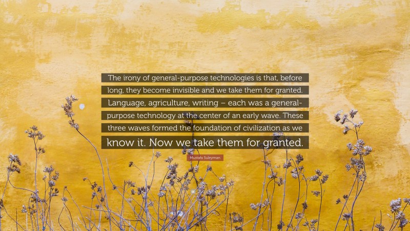 Mustafa Suleyman Quote: “The irony of general-purpose technologies is that, before long, they become invisible and we take them for granted. Language, agriculture, writing – each was a general-purpose technology at the center of an early wave. These three waves formed the foundation of civilization as we know it. Now we take them for granted.”